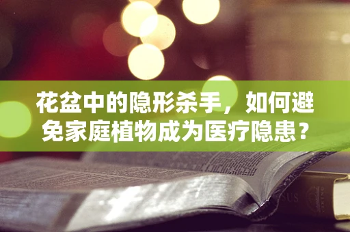 花盆中的隐形杀手，如何避免家庭植物成为医疗隐患？