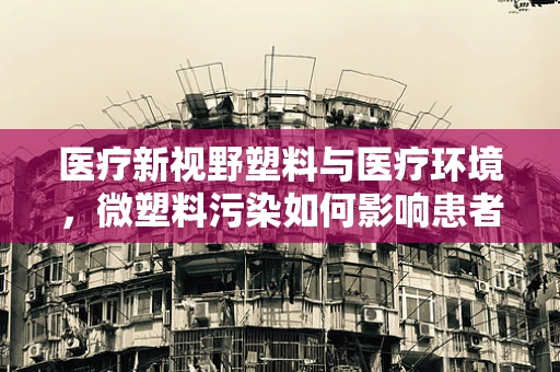 医疗新视野塑料与医疗环境，微塑料污染如何影响患者健康？