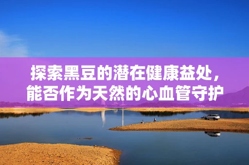 探索黑豆的潜在健康益处，能否作为天然的心血管守护者？