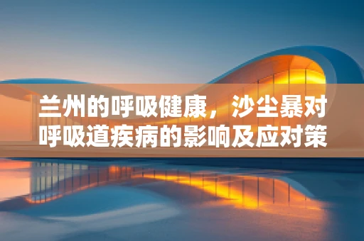 兰州的呼吸健康，沙尘暴对呼吸道疾病的影响及应对策略