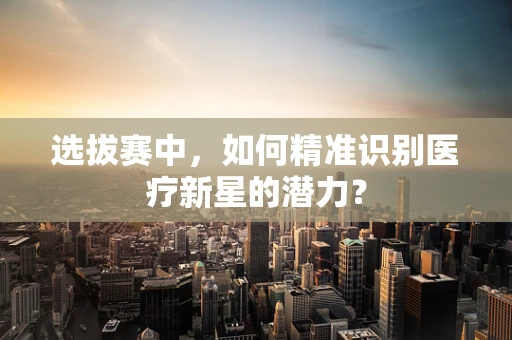 选拔赛中，如何精准识别医疗新星的潜力？
