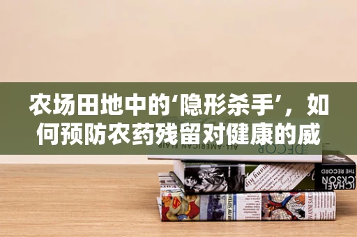 农场田地中的‘隐形杀手’，如何预防农药残留对健康的威胁？