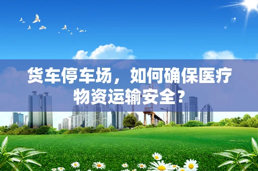 货车停车场，如何确保医疗物资运输安全？