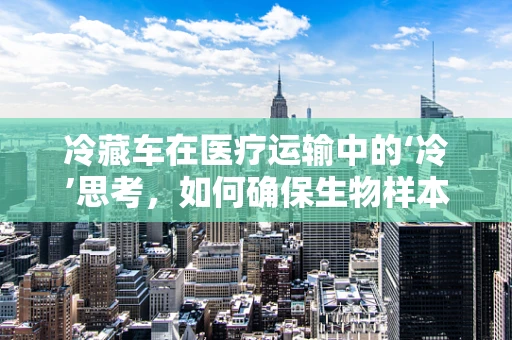 冷藏车在医疗运输中的‘冷’思考，如何确保生物样本的‘恒温’安全？