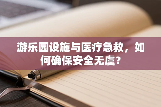 游乐园设施与医疗急救，如何确保安全无虞？