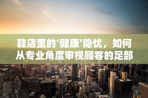 鞋店里的‘健康’隐忧，如何从专业角度审视顾客的足部健康？