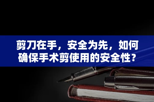 剪刀在手，安全为先，如何确保手术剪使用的安全性？