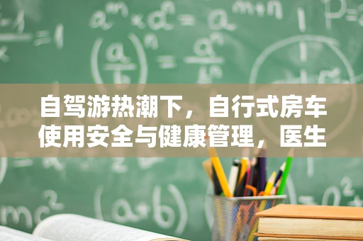 自驾游热潮下，自行式房车使用安全与健康管理，医生视角的关注点