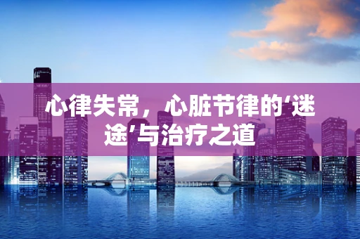 心律失常，心脏节律的‘迷途’与治疗之道