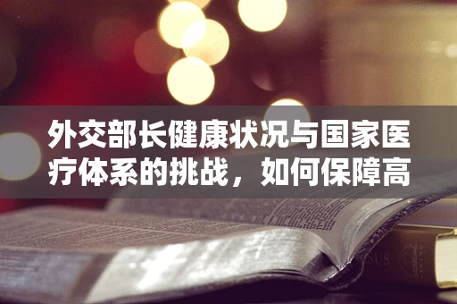 外交部长健康状况与国家医疗体系的挑战，如何保障高官的隐秘健康？