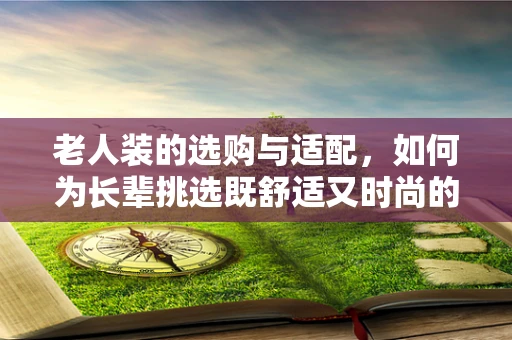 老人装的选购与适配，如何为长辈挑选既舒适又时尚的装备？