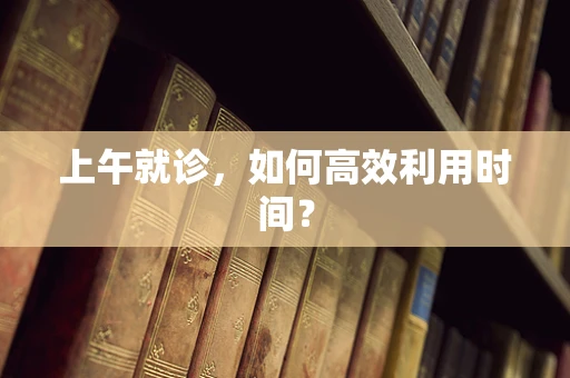 上午就诊，如何高效利用时间？