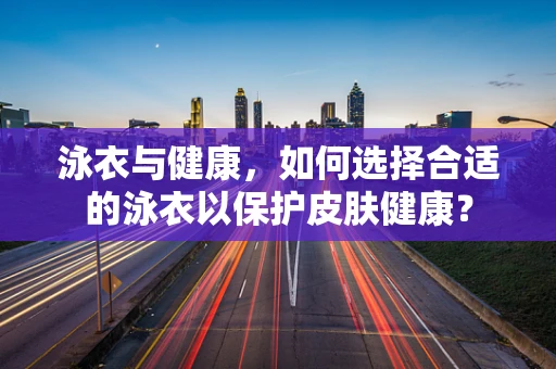 泳衣与健康，如何选择合适的泳衣以保护皮肤健康？
