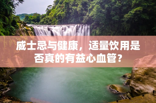 威士忌与健康，适量饮用是否真的有益心血管？