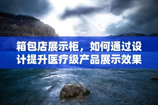 箱包店展示柜，如何通过设计提升医疗级产品展示效果？