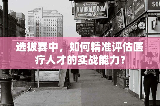 选拔赛中，如何精准评估医疗人才的实战能力？