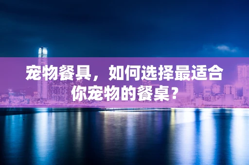 宠物餐具，如何选择最适合你宠物的餐桌？