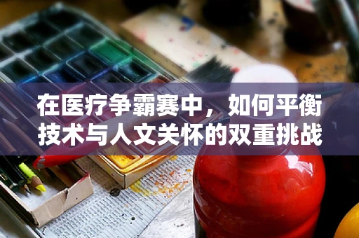 在医疗争霸赛中，如何平衡技术与人文关怀的双重挑战？