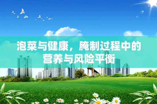 泡菜与健康，腌制过程中的营养与风险平衡