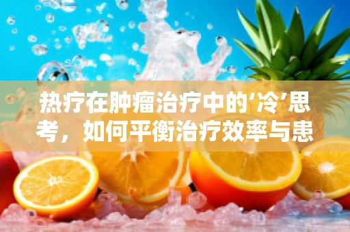 热疗在肿瘤治疗中的‘冷’思考，如何平衡治疗效率与患者安全？