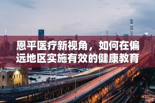 恩平医疗新视角，如何在偏远地区实施有效的健康教育与疾病预防？