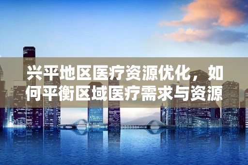 兴平地区医疗资源优化，如何平衡区域医疗需求与资源分配？