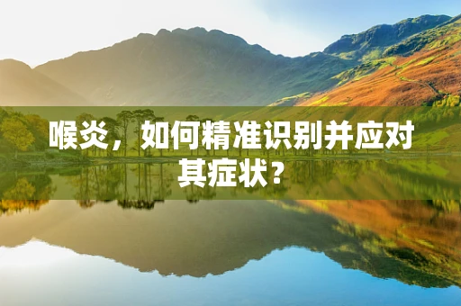 喉炎，如何精准识别并应对其症状？