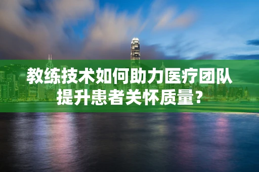 教练技术如何助力医疗团队提升患者关怀质量？