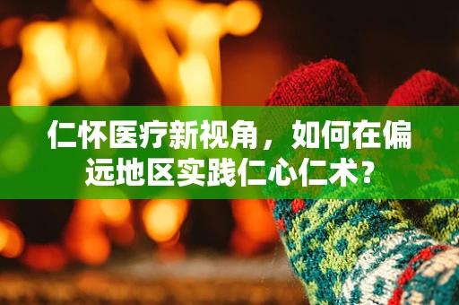 仁怀医疗新视角，如何在偏远地区实践仁心仁术？