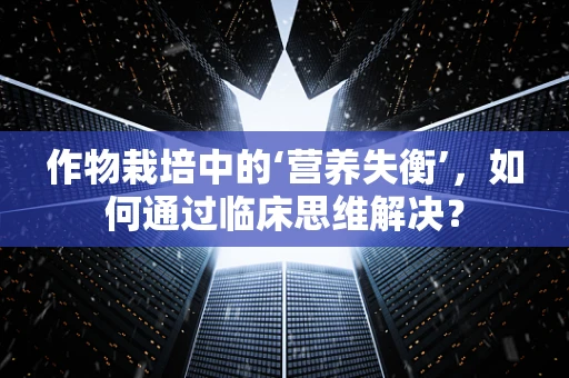 作物栽培中的‘营养失衡’，如何通过临床思维解决？