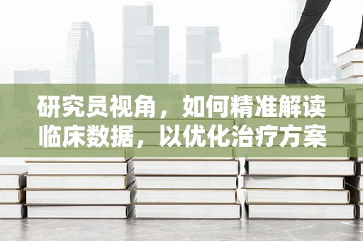 研究员视角，如何精准解读临床数据，以优化治疗方案？