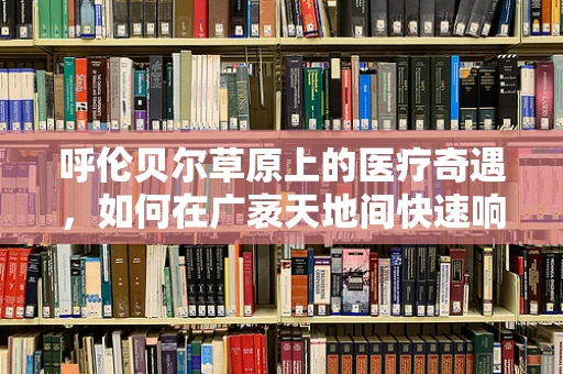 呼伦贝尔草原上的医疗奇遇，如何在广袤天地间快速响应紧急医疗需求？