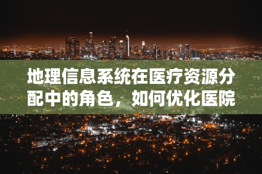 地理信息系统在医疗资源分配中的角色，如何优化医院布局？