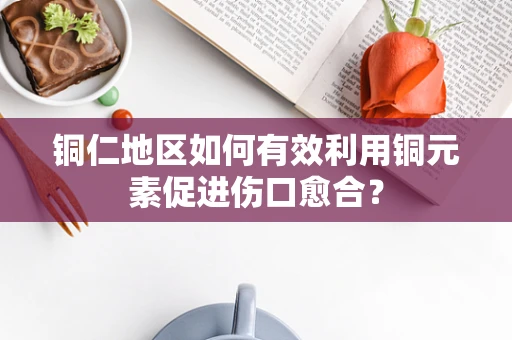 铜仁地区如何有效利用铜元素促进伤口愈合？