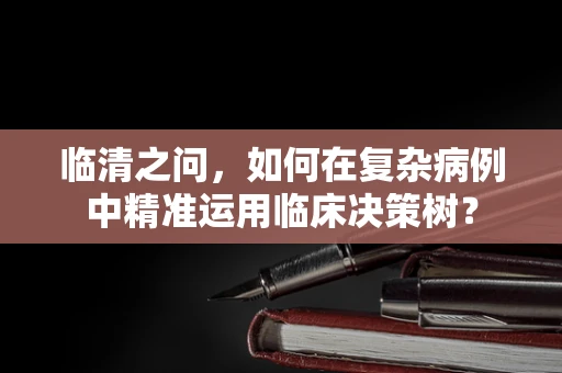 临清之问，如何在复杂病例中精准运用临床决策树？