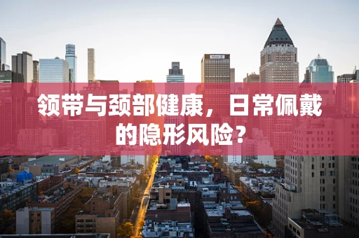 领带与颈部健康，日常佩戴的隐形风险？