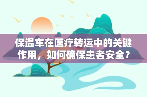 保温车在医疗转运中的关键作用，如何确保患者安全？