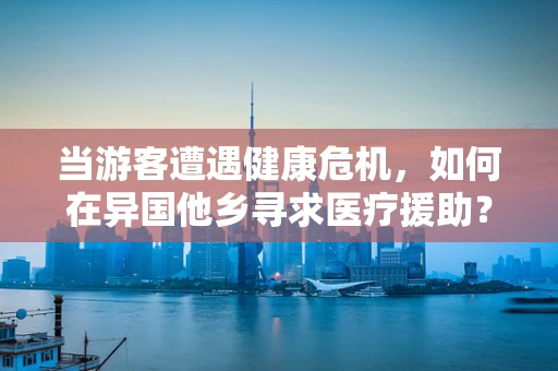 当游客遭遇健康危机，如何在异国他乡寻求医疗援助？