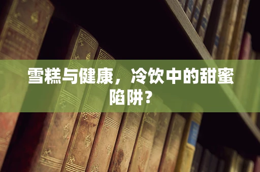 雪糕与健康，冷饮中的甜蜜陷阱？