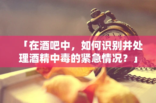 「在酒吧中，如何识别并处理酒精中毒的紧急情况？」