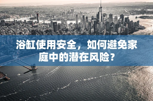浴缸使用安全，如何避免家庭中的潜在风险？