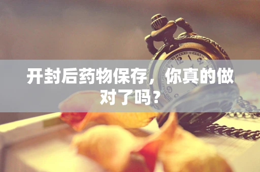 开封后药物保存，你真的做对了吗？