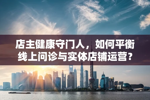 店主健康守门人，如何平衡线上问诊与实体店铺运营？