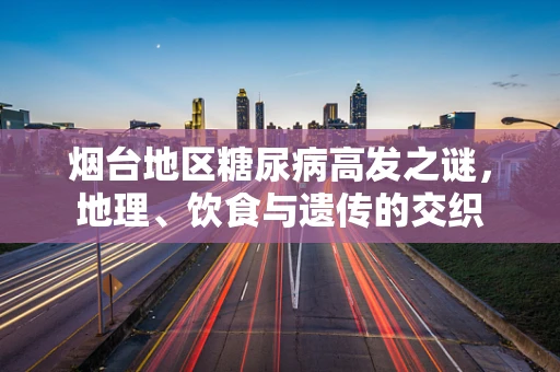 烟台地区糖尿病高发之谜，地理、饮食与遗传的交织