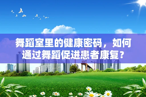 舞蹈室里的健康密码，如何通过舞蹈促进患者康复？