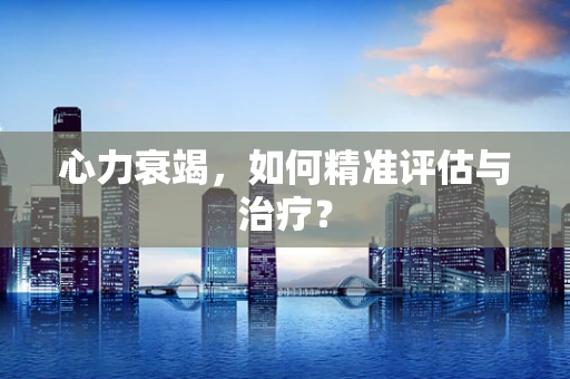 心力衰竭，如何精准评估与治疗？