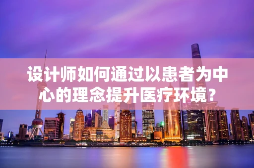 设计师如何通过以患者为中心的理念提升医疗环境？
