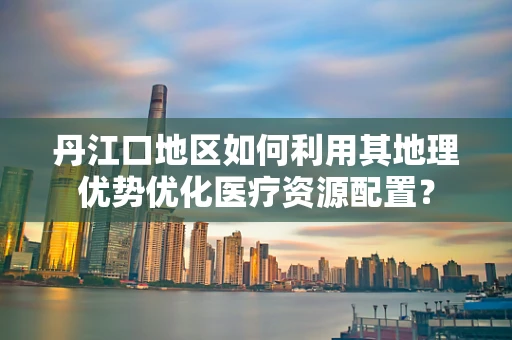 丹江口地区如何利用其地理优势优化医疗资源配置？