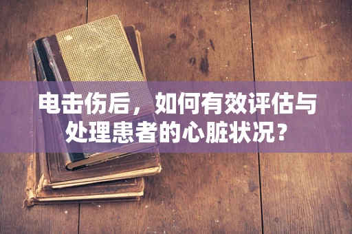 电击伤后，如何有效评估与处理患者的心脏状况？