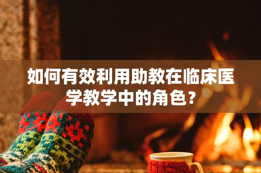 如何有效利用助教在临床医学教学中的角色？